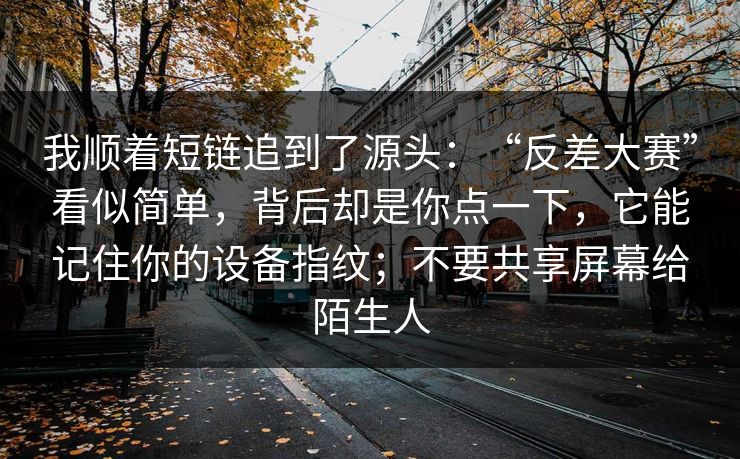 我顺着短链追到了源头：“反差大赛”看似简单，背后却是你点一下，它能记住你的设备指纹；不要共享屏幕给陌生人