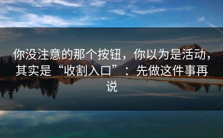 你没注意的那个按钮，你以为是活动，其实是“收割入口”：先做这件事再说