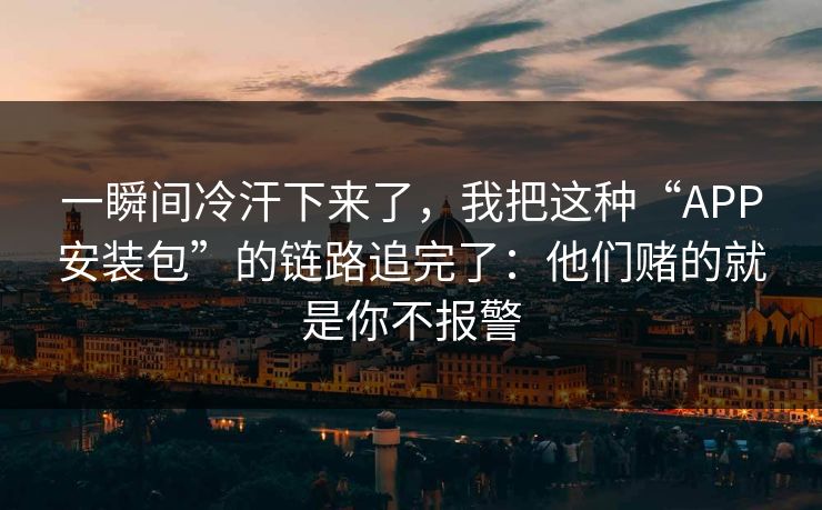 一瞬间冷汗下来了，我把这种“APP安装包”的链路追完了：他们赌的就是你不报警