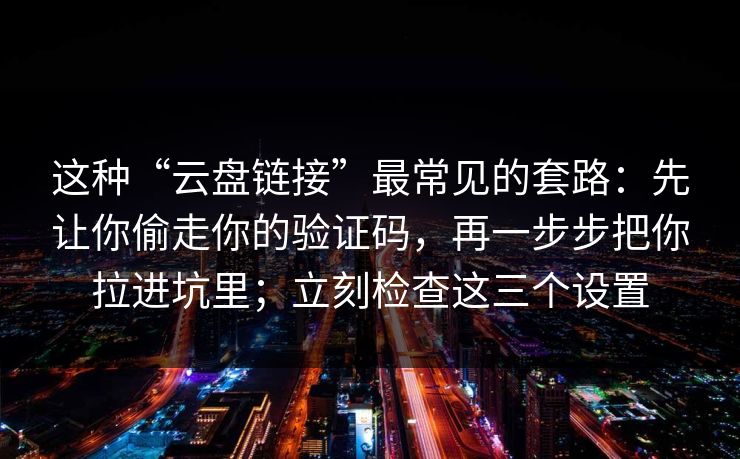 这种“云盘链接”最常见的套路：先让你偷走你的验证码，再一步步把你拉进坑里；立刻检查这三个设置