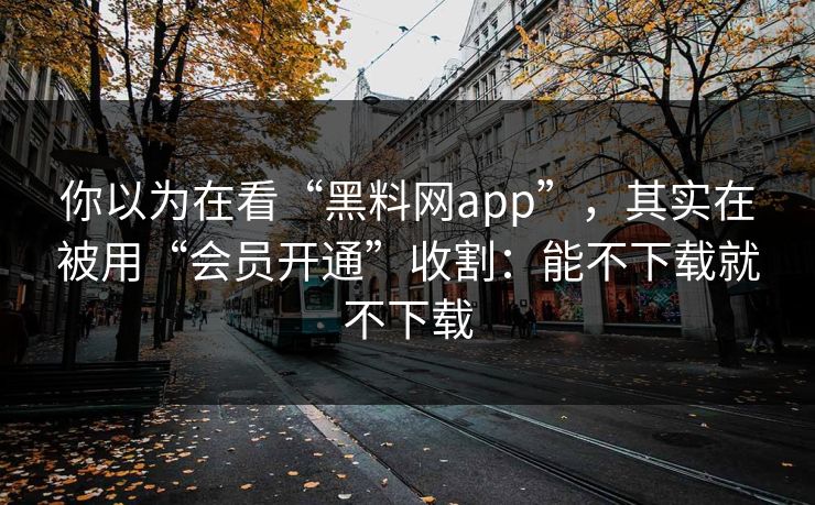 你以为在看“黑料网app”，其实在被用“会员开通”收割：能不下载就不下载