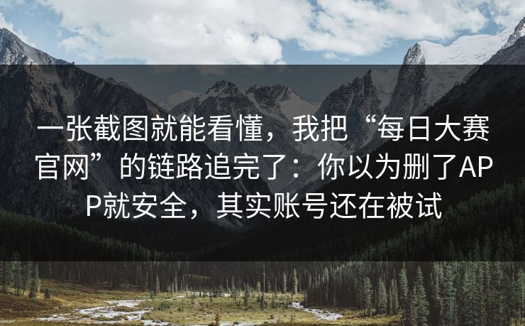 一张截图就能看懂，我把“每日大赛官网”的链路追完了：你以为删了APP就安全，其实账号还在被试