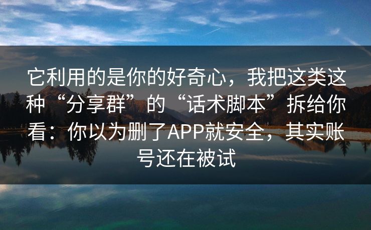 它利用的是你的好奇心，我把这类这种“分享群”的“话术脚本”拆给你看：你以为删了APP就安全，其实账号还在被试