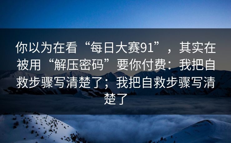 你以为在看“每日大赛91”，其实在被用“解压密码”要你付费：我把自救步骤写清楚了；我把自救步骤写清楚了