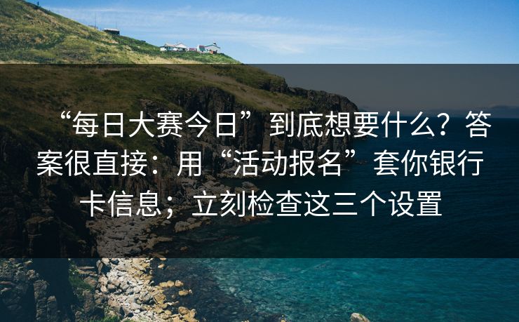 “每日大赛今日”到底想要什么？答案很直接：用“活动报名”套你银行卡信息；立刻检查这三个设置