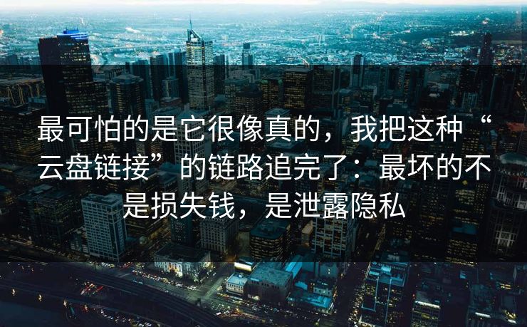 最可怕的是它很像真的，我把这种“云盘链接”的链路追完了：最坏的不是损失钱，是泄露隐私