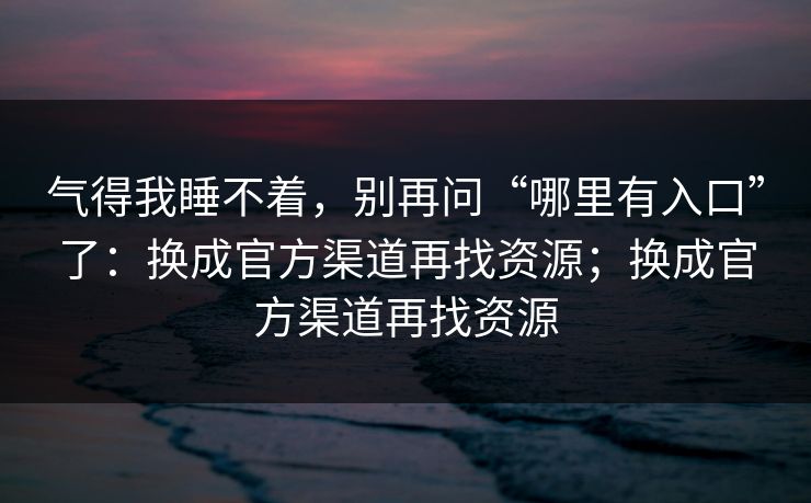 气得我睡不着，别再问“哪里有入口”了：换成官方渠道再找资源；换成官方渠道再找资源