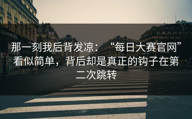 那一刻我后背发凉：“每日大赛官网”看似简单，背后却是真正的钩子在第二次跳转