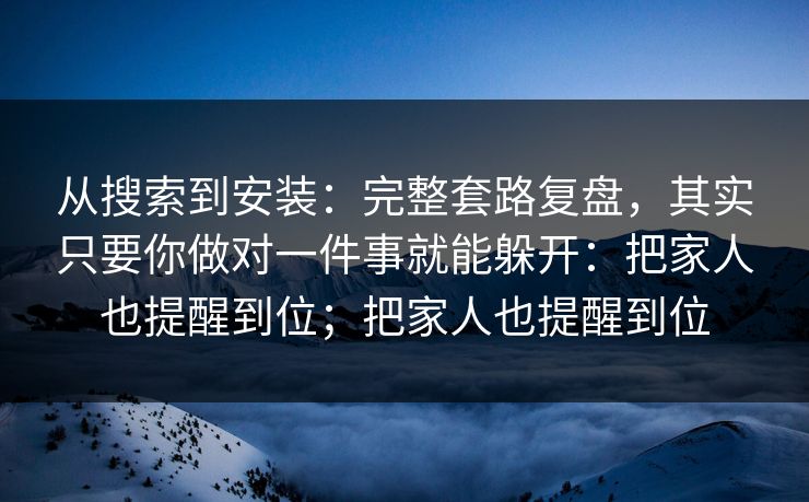 从搜索到安装：完整套路复盘，其实只要你做对一件事就能躲开：把家人也提醒到位；把家人也提醒到位