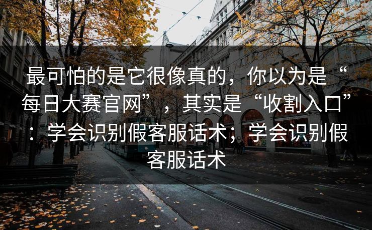 最可怕的是它很像真的，你以为是“每日大赛官网”，其实是“收割入口”：学会识别假客服话术；学会识别假客服话术