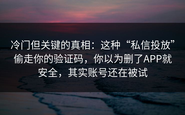 冷门但关键的真相：这种“私信投放”偷走你的验证码，你以为删了APP就安全，其实账号还在被试