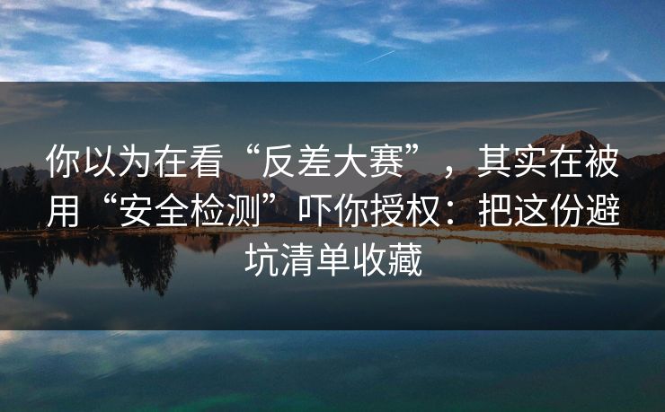 你以为在看“反差大赛”，其实在被用“安全检测”吓你授权：把这份避坑清单收藏