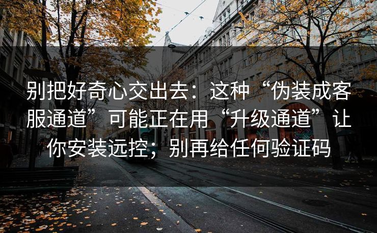 别把好奇心交出去：这种“伪装成客服通道”可能正在用“升级通道”让你安装远控；别再给任何验证码