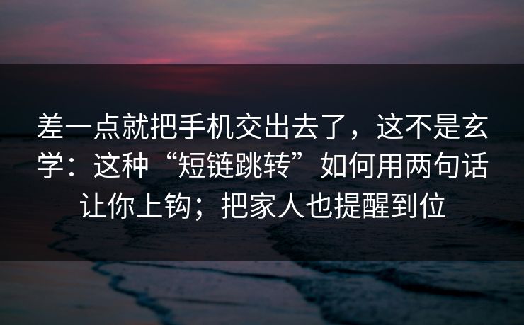 差一点就把手机交出去了，这不是玄学：这种“短链跳转”如何用两句话让你上钩；把家人也提醒到位