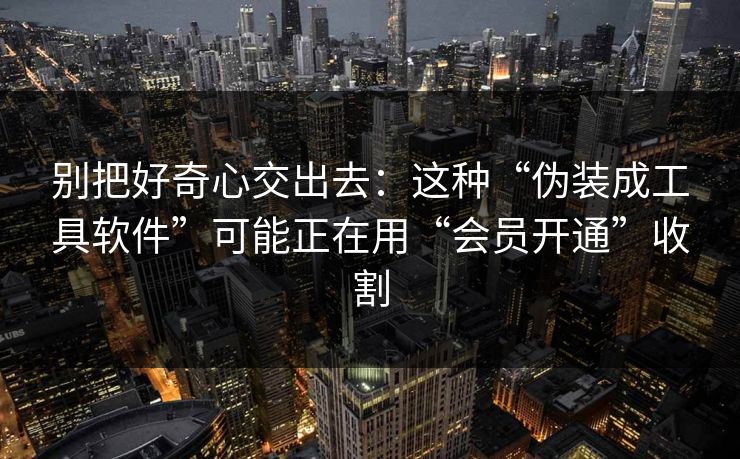 别把好奇心交出去：这种“伪装成工具软件”可能正在用“会员开通”收割