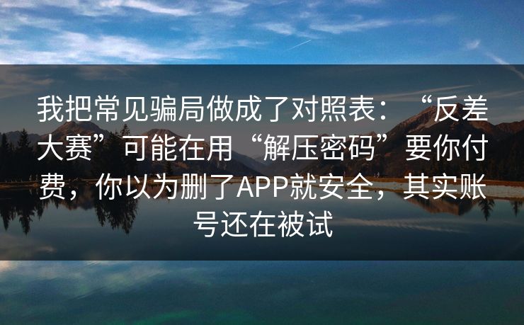 我把常见骗局做成了对照表：“反差大赛”可能在用“解压密码”要你付费，你以为删了APP就安全，其实账号还在被试
