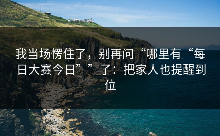 我当场愣住了，别再问“哪里有“每日大赛今日””了：把家人也提醒到位