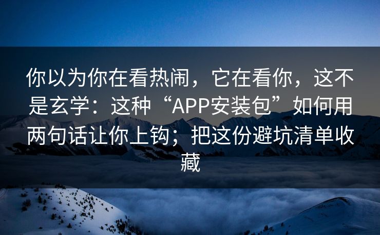 你以为你在看热闹，它在看你，这不是玄学：这种“APP安装包”如何用两句话让你上钩；把这份避坑清单收藏