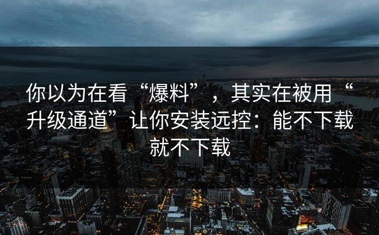 你以为在看“爆料”，其实在被用“升级通道”让你安装远控：能不下载就不下载