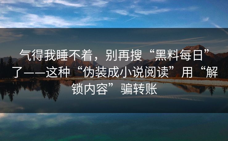气得我睡不着，别再搜“黑料每日”了——这种“伪装成小说阅读”用“解锁内容”骗转账