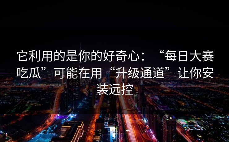 它利用的是你的好奇心：“每日大赛吃瓜”可能在用“升级通道”让你安装远控