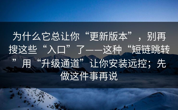 为什么它总让你“更新版本”，别再搜这些“入口”了——这种“短链跳转”用“升级通道”让你安装远控；先做这件事再说