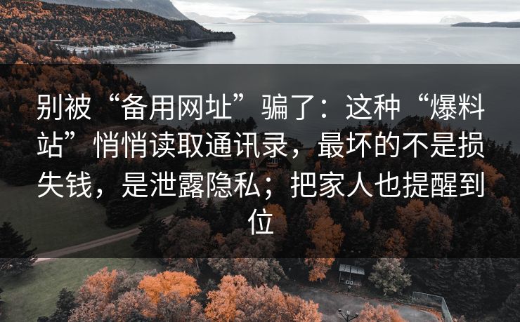 别被“备用网址”骗了：这种“爆料站”悄悄读取通讯录，最坏的不是损失钱，是泄露隐私；把家人也提醒到位