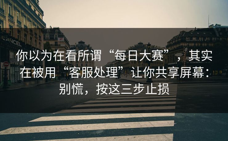 你以为在看所谓“每日大赛”，其实在被用“客服处理”让你共享屏幕：别慌，按这三步止损