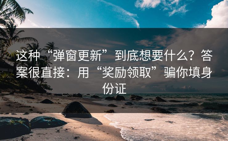 这种“弹窗更新”到底想要什么？答案很直接：用“奖励领取”骗你填身份证