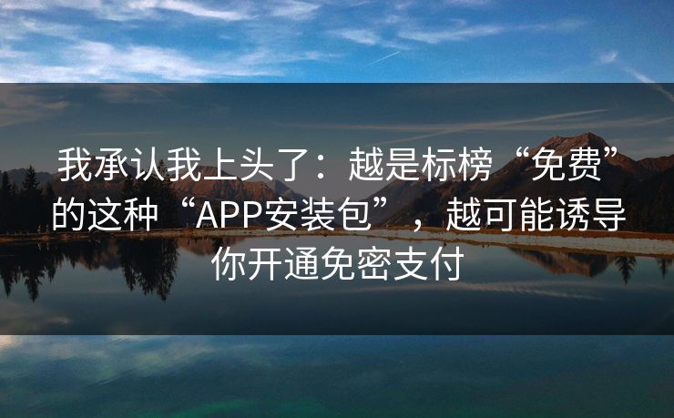 我承认我上头了：越是标榜“免费”的这种“APP安装包”，越可能诱导你开通免密支付