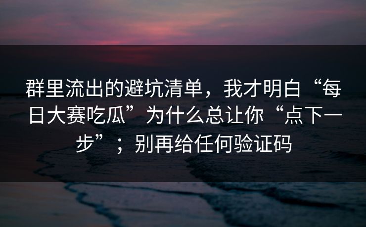 群里流出的避坑清单，我才明白“每日大赛吃瓜”为什么总让你“点下一步”；别再给任何验证码
