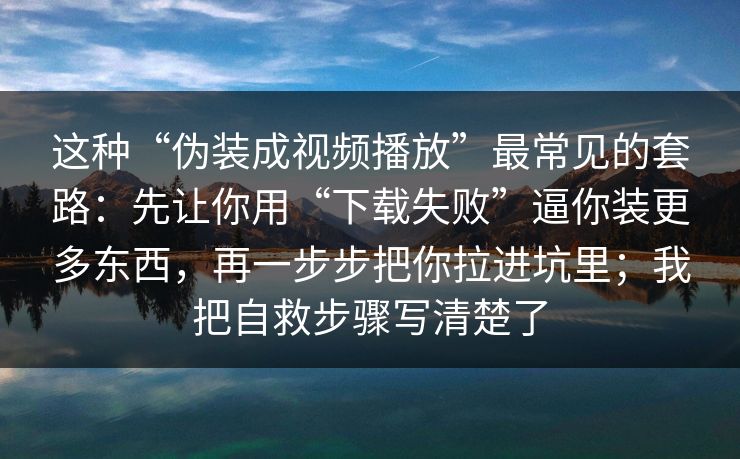 这种“伪装成视频播放”最常见的套路：先让你用“下载失败”逼你装更多东西，再一步步把你拉进坑里；我把自救步骤写清楚了