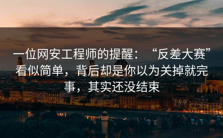 一位网安工程师的提醒：“反差大赛”看似简单，背后却是你以为关掉就完事，其实还没结束