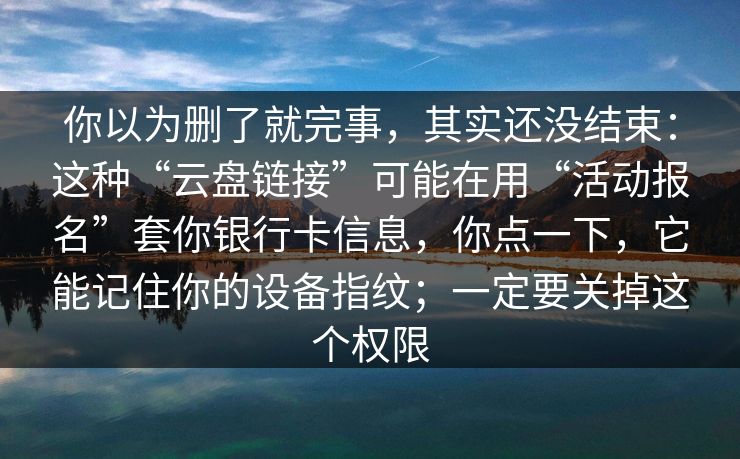 你以为删了就完事，其实还没结束：这种“云盘链接”可能在用“活动报名”套你银行卡信息，你点一下，它能记住你的设备指纹；一定要关掉这个权限
