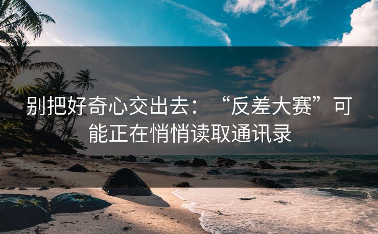 别把好奇心交出去：“反差大赛”可能正在悄悄读取通讯录