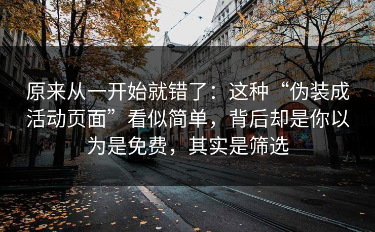 原来从一开始就错了：这种“伪装成活动页面”看似简单，背后却是你以为是免费，其实是筛选