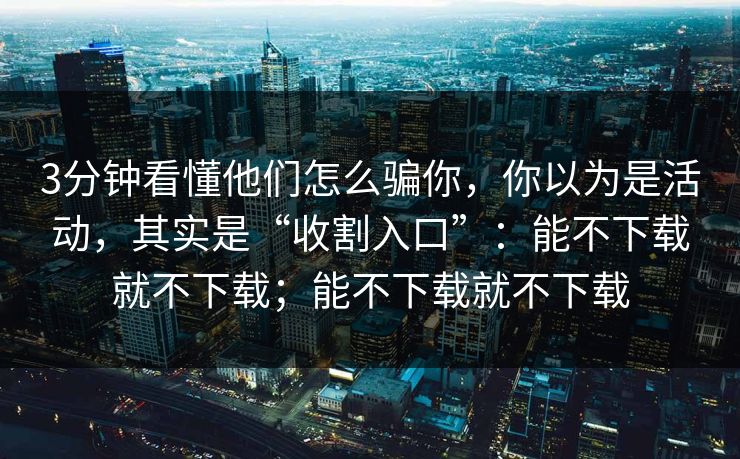 3分钟看懂他们怎么骗你，你以为是活动，其实是“收割入口”：能不下载就不下载；能不下载就不下载
