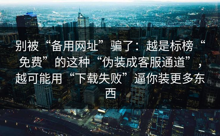 别被“备用网址”骗了：越是标榜“免费”的这种“伪装成客服通道”，越可能用“下载失败”逼你装更多东西