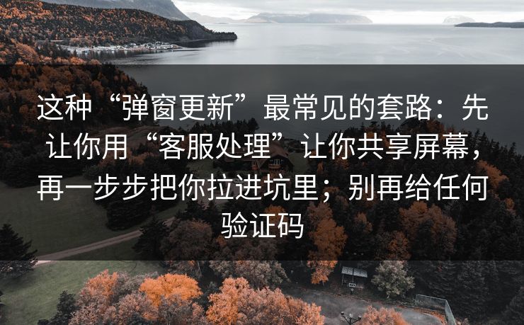 这种“弹窗更新”最常见的套路：先让你用“客服处理”让你共享屏幕，再一步步把你拉进坑里；别再给任何验证码