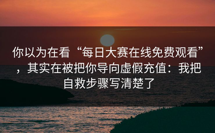 你以为在看“每日大赛在线免费观看”，其实在被把你导向虚假充值：我把自救步骤写清楚了