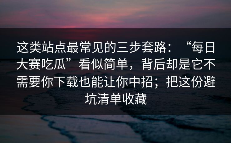 这类站点最常见的三步套路：“每日大赛吃瓜”看似简单，背后却是它不需要你下载也能让你中招；把这份避坑清单收藏