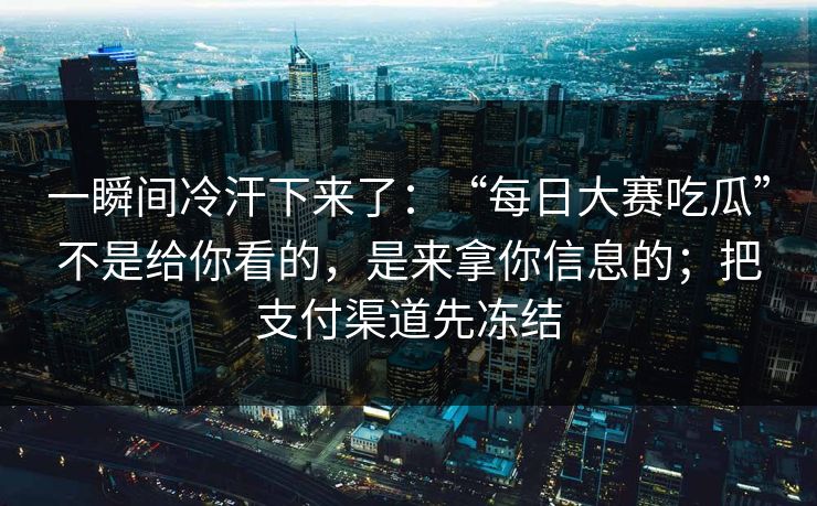一瞬间冷汗下来了：“每日大赛吃瓜”不是给你看的，是来拿你信息的；把支付渠道先冻结