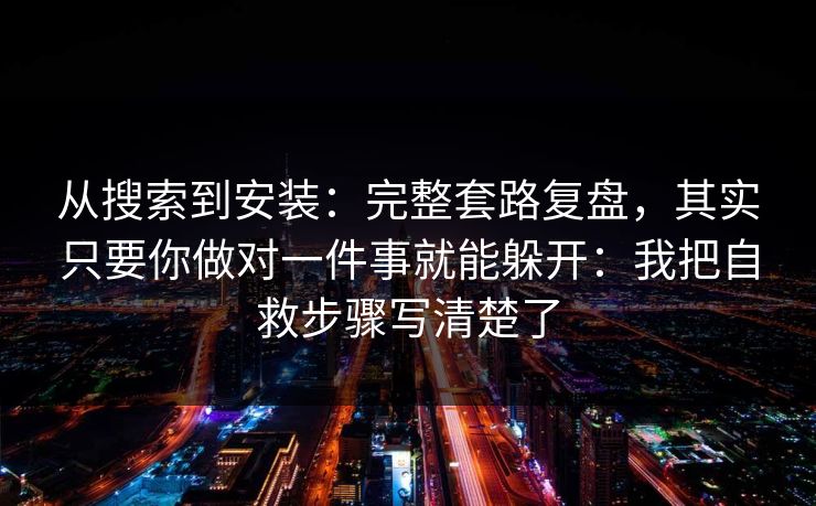 从搜索到安装：完整套路复盘，其实只要你做对一件事就能躲开：我把自救步骤写清楚了