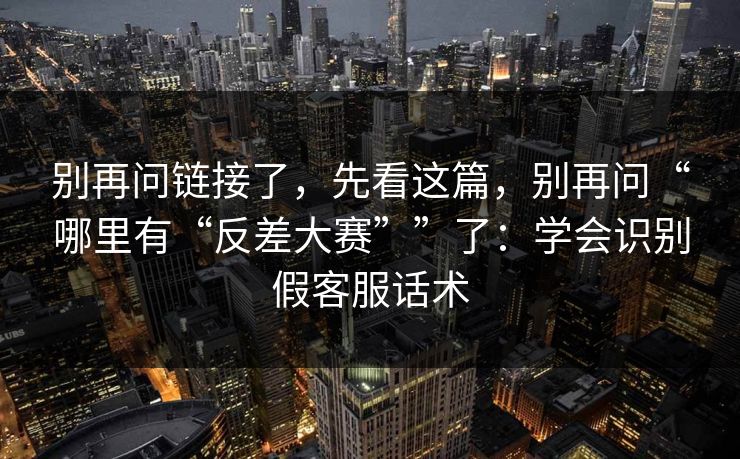 别再问链接了，先看这篇，别再问“哪里有“反差大赛””了：学会识别假客服话术