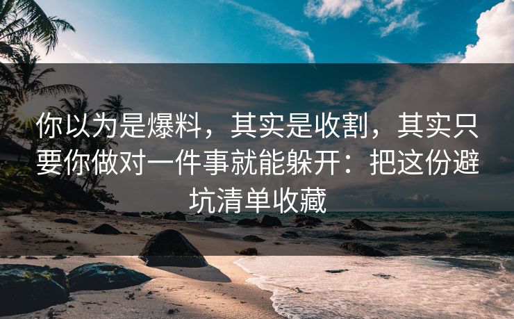 你以为是爆料，其实是收割，其实只要你做对一件事就能躲开：把这份避坑清单收藏