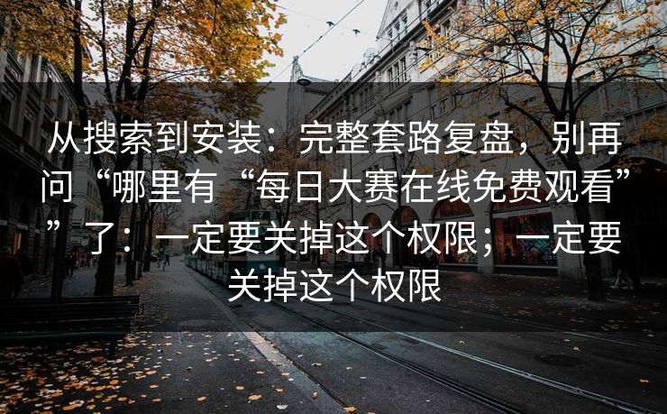 从搜索到安装：完整套路复盘，别再问“哪里有“每日大赛在线免费观看””了：一定要关掉这个权限；一定要关掉这个权限