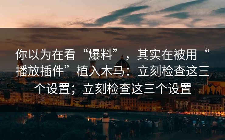 你以为在看“爆料”，其实在被用“播放插件”植入木马：立刻检查这三个设置；立刻检查这三个设置