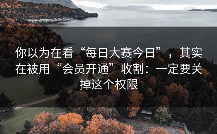 你以为在看“每日大赛今日”，其实在被用“会员开通”收割：一定要关掉这个权限