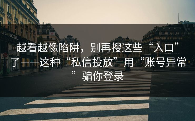 越看越像陷阱，别再搜这些“入口”了——这种“私信投放”用“账号异常”骗你登录