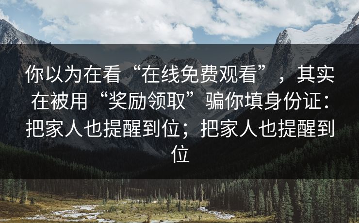 你以为在看“在线免费观看”，其实在被用“奖励领取”骗你填身份证：把家人也提醒到位；把家人也提醒到位